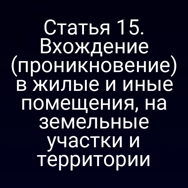 Статья 15. Вхождение (проникновение) в жилые и иные помещения, на земельные участки и территории