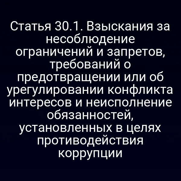 Статья 30.1. Взыскания за несоблюдение ограничений и запретов, требований о предотвращении или об урегулировании конфликта интересов и неисполнение обязанностей, установленных в целях противодействия коррупции