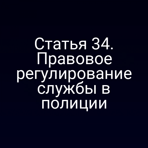 Статья 34. Правовое регулирование службы в полиции