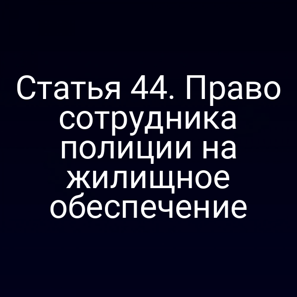 Статья 44. Право сотрудника полиции на жилищное обеспечение
