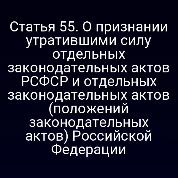 Статья 55. О признании утратившими силу отдельных законодательных актов РСФСР и отдельных законодательных актов (положений законодательных актов) Российской Федерации