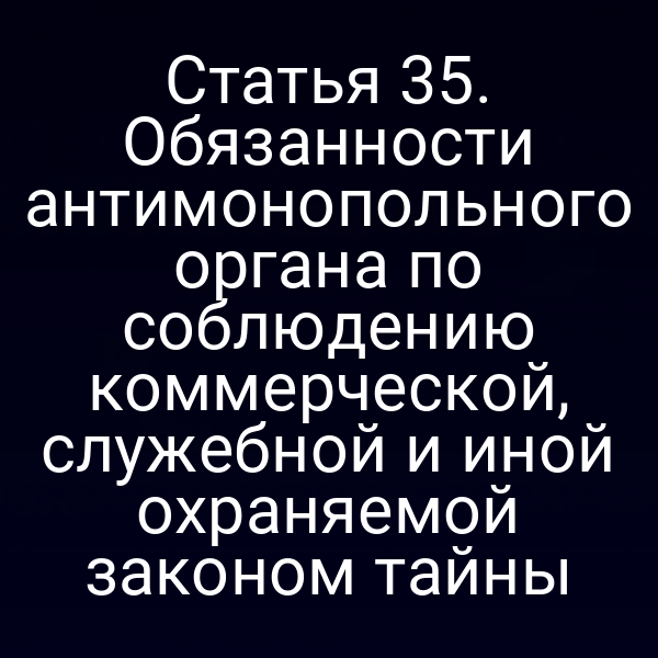 Статья 35. Обязанности антимонопольного органа по соблюдению коммерческой, служебной и иной охраняемой законом тайны