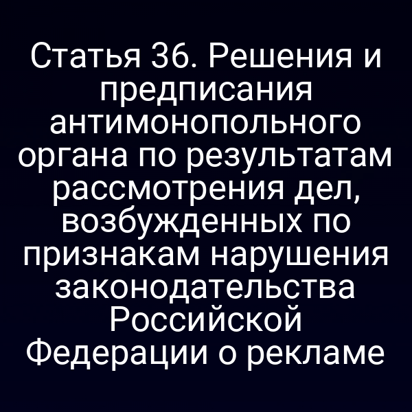 Статья 36. Решения и предписания антимонопольного органа по результатам рассмотрения дел, возбужденных по признакам нарушения законодательства Российской Федерации о рекламе