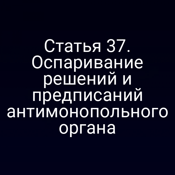 Статья 37. Оспаривание решений и предписаний антимонопольного органа