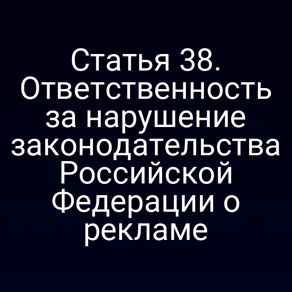 Статья 38. Ответственность за нарушение законодательства Российской Федерации о рекламе