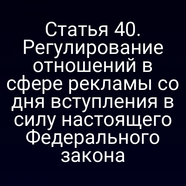 Статья 40. Регулирование отношений в сфере рекламы со дня вступления в силу настоящего Федерального закона