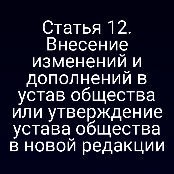 Статья 12. Внесение изменений и дополнений в устав общества или утверждение устава общества в новой редакции