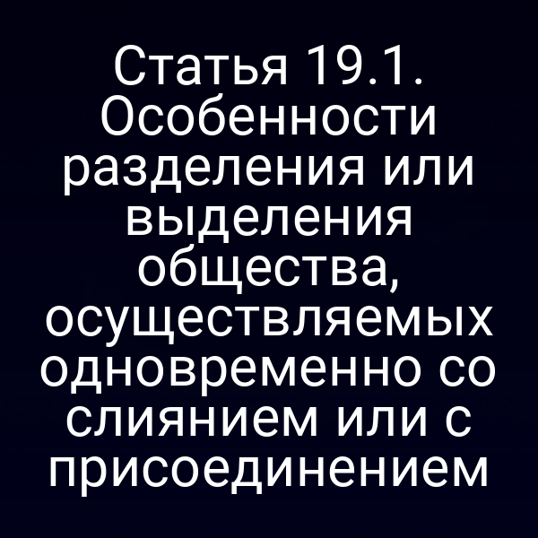 Статья 19.1. Особенности разделения или выделения общества, осуществляемых одновременно со слиянием или с присоединением