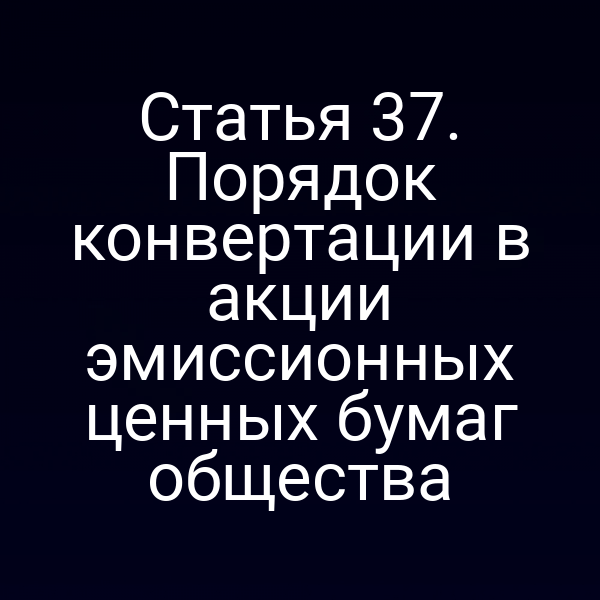 Статья 37. Порядок конвертации в акции эмиссионных ценных бумаг общества