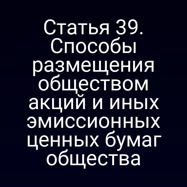 Статья 39. Способы размещения обществом акций и иных эмиссионных ценных бумаг общества
