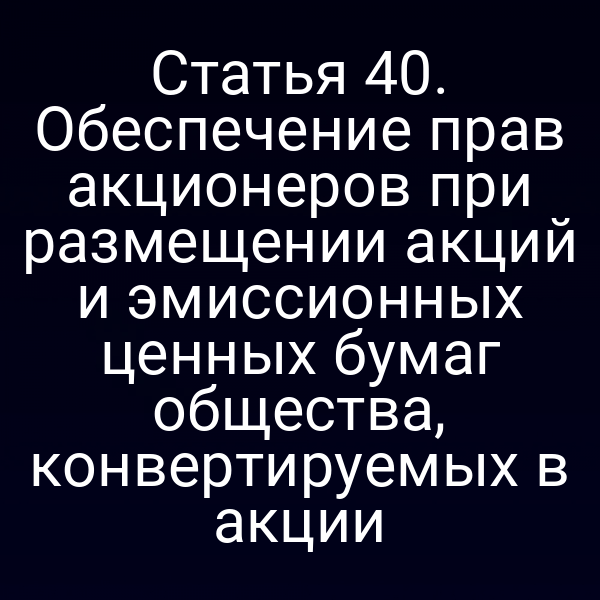 Статья 40. Обеспечение прав акционеров при размещении акций и эмиссионных ценных бумаг общества, конвертируемых в акции