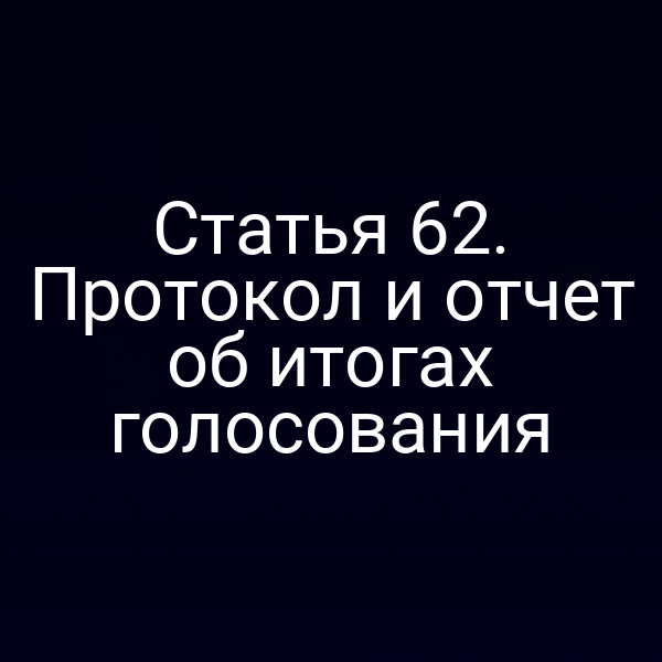 Статья 62. Протокол и отчет об итогах голосования
