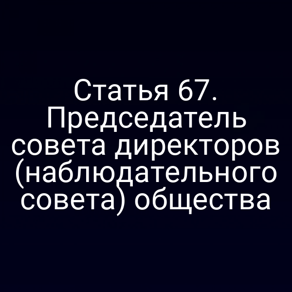 Статья 67. Председатель совета директоров (наблюдательного совета) общества