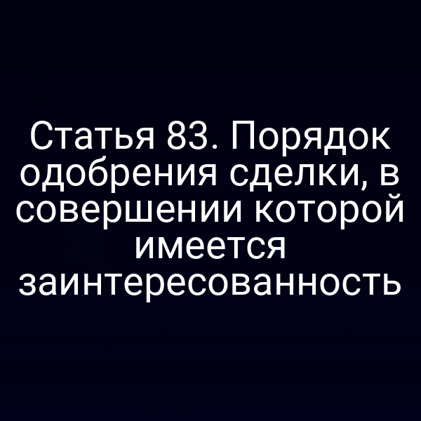 Статья 83. Порядок одобрения сделки, в совершении которой имеется заинтересованность
