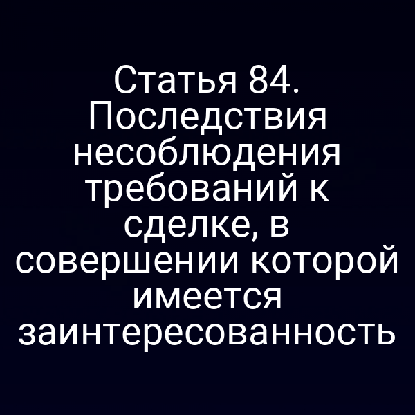 Статья 84. Последствия несоблюдения требований к сделке, в совершении которой имеется заинтересованность