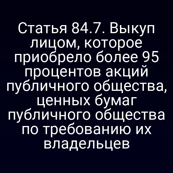 Статья 84.7. Выкуп лицом, которое приобрело более 95 процентов акций публичного общества, ценных бумаг публичного общества по требованию их владельцев