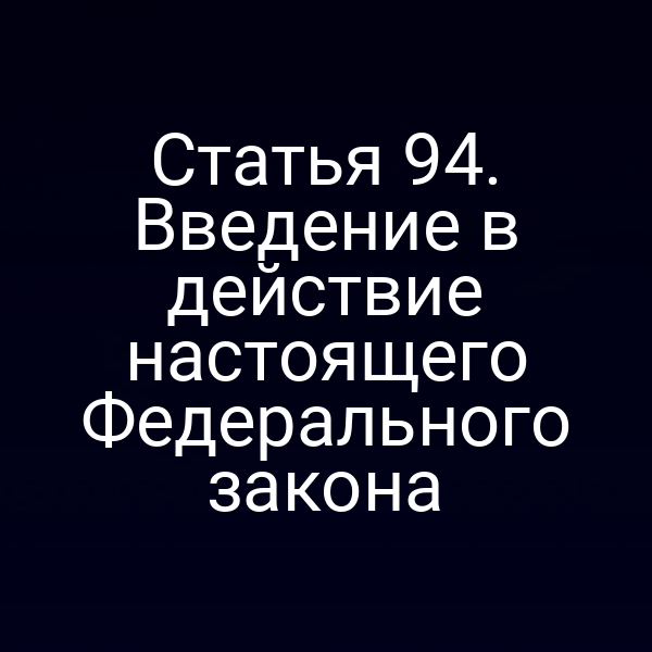 Статья 94. Введение в действие настоящего Федерального закона