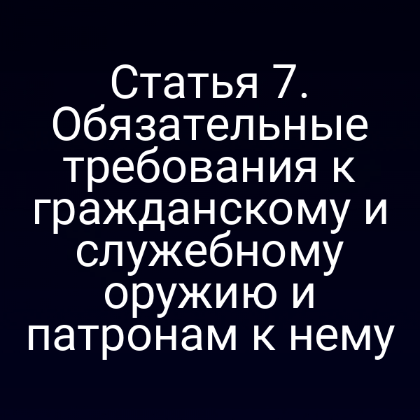 Статья 7. Обязательные требования к гражданскому и служебному оружию и патронам к нему