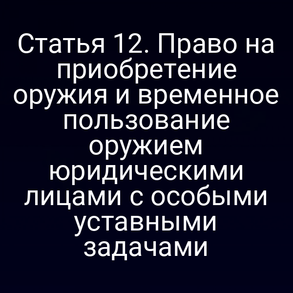 Статья 12. Право на приобретение оружия и временное пользование оружием юридическими лицами с особыми уставными задачами