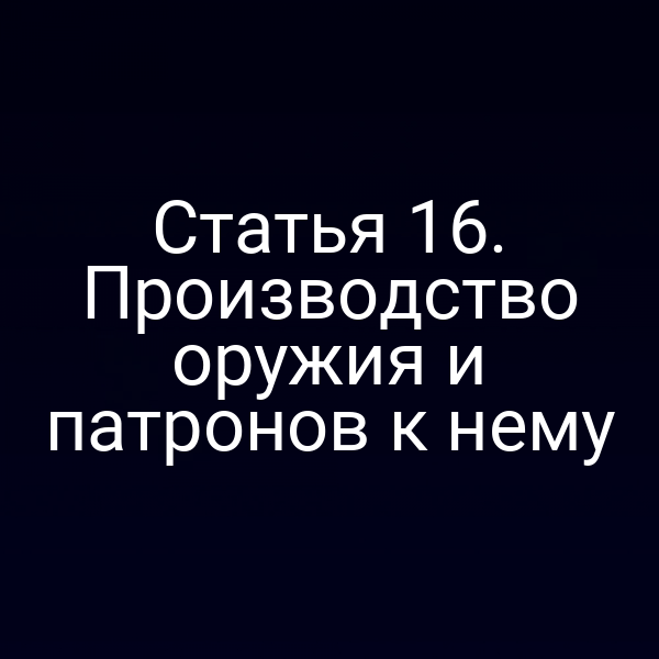 Статья 16. Производство оружия и патронов к нему