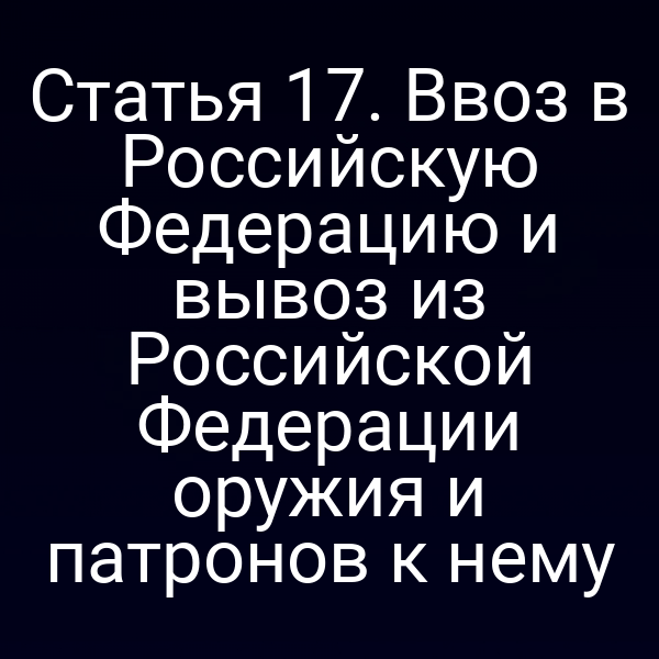 Статья 17. Ввоз в Российскую Федерацию и вывоз из Российской Федерации оружия и патронов к нему
