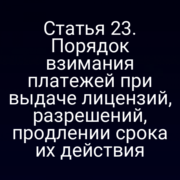 Статья 23. Порядок взимания платежей при выдаче лицензий, разрешений, продлении срока их действия