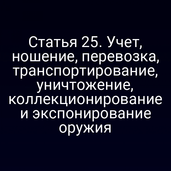 Статья 25. Учет, ношение, перевозка, транспортирование, уничтожение, коллекционирование и экспонирование оружия