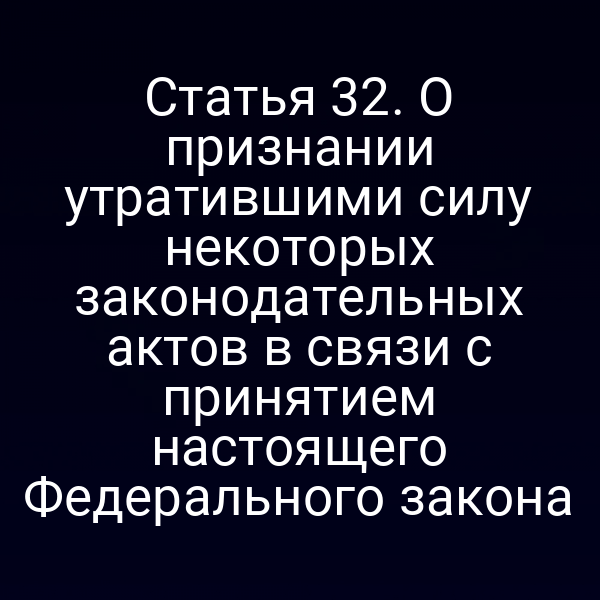 Статья 32. О признании утратившими силу некоторых законодательных актов в связи с принятием настоящего Федерального закона
