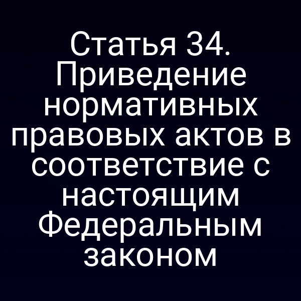 Статья 34. Приведение нормативных правовых актов в соответствие с настоящим Федеральным законом