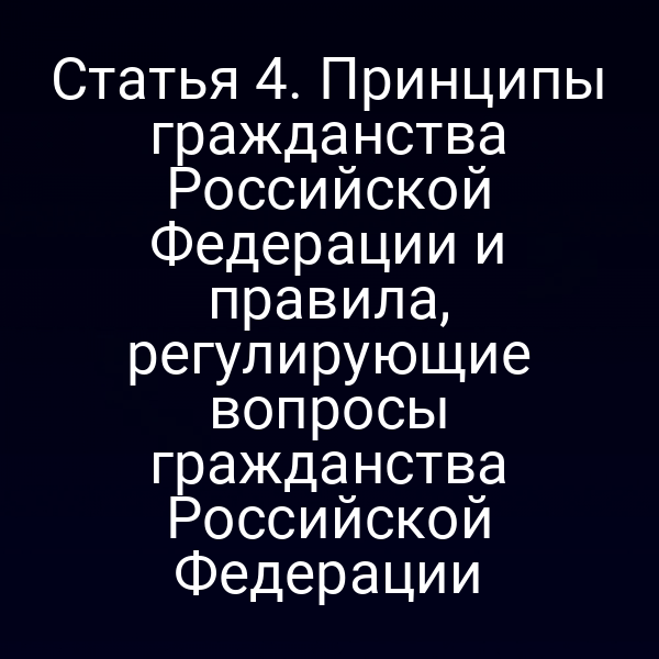 Статья 4. Принципы гражданства Российской Федерации и правила, регулирующие вопросы гражданства Российской Федерации