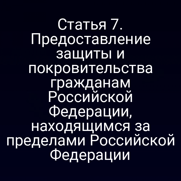 Статья 7. Предоставление защиты и покровительства гражданам Российской Федерации, находящимся за пределами Российской Федерации