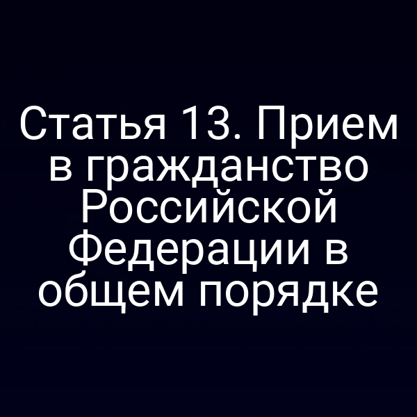 Статья 13. Прием в гражданство Российской Федерации в общем порядке