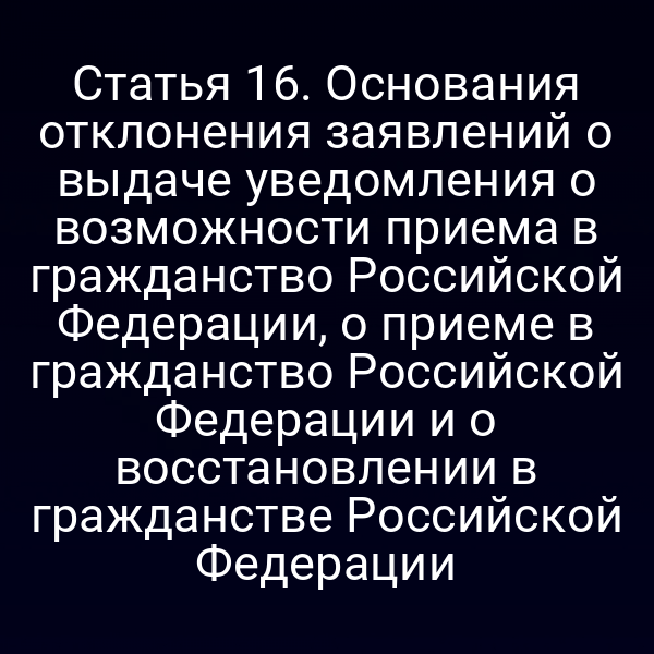 Статья 16. Основания отклонения заявлений о выдаче уведомления о возможности приема в гражданство Российской Федерации, о приеме в гражданство Российской Федерации и о восстановлении в гражданстве Российской Федерации
