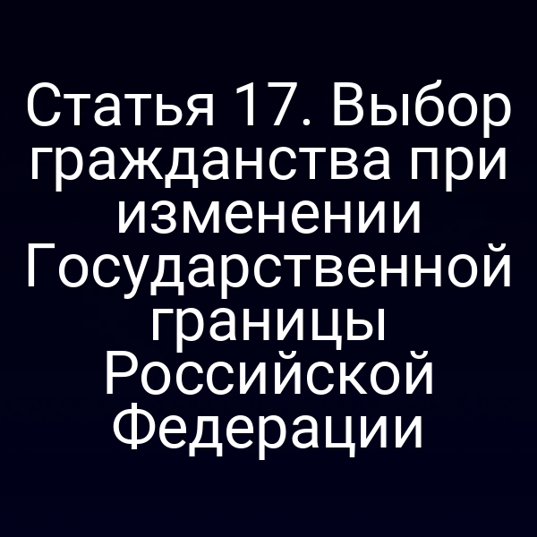 Статья 17. Выбор гражданства при изменении Государственной границы Российской Федерации