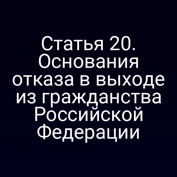 Статья 20. Основания отказа в выходе из гражданства Российской Федерации