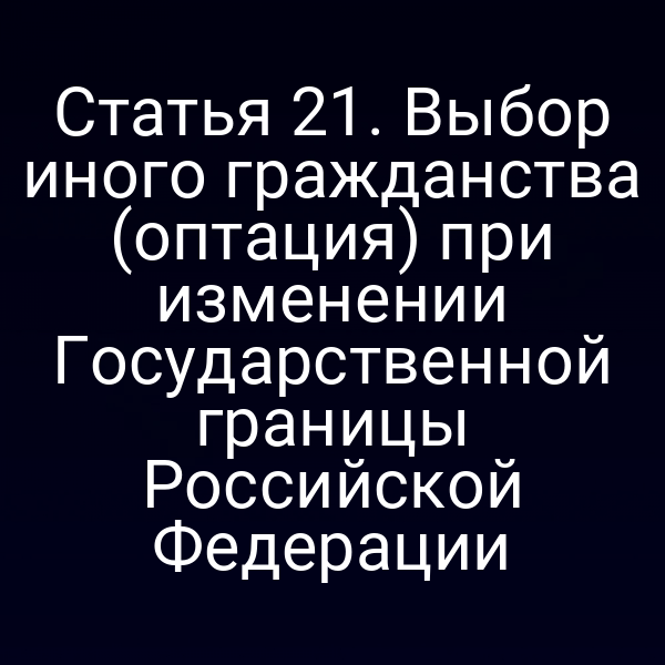 Статья 21. Выбор иного гражданства (оптация) при изменении Государственной границы Российской Федерации