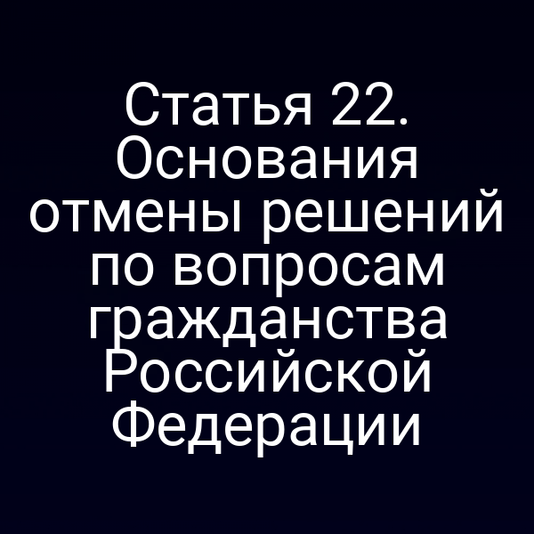 Статья 22. Основания отмены решений по вопросам гражданства Российской Федерации
