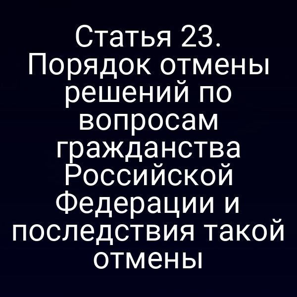 Статья 23. Порядок отмены решений по вопросам гражданства Российской Федерации и последствия такой отмены