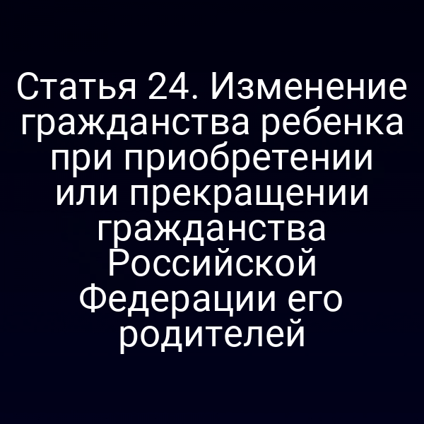 Статья 24. Изменение гражданства ребенка при приобретении или прекращении гражданства Российской Федерации его родителей