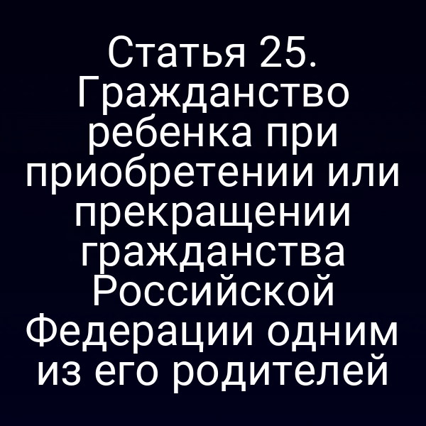 Статья 25. Гражданство ребенка при приобретении или прекращении гражданства Российской Федерации одним из его родителей
