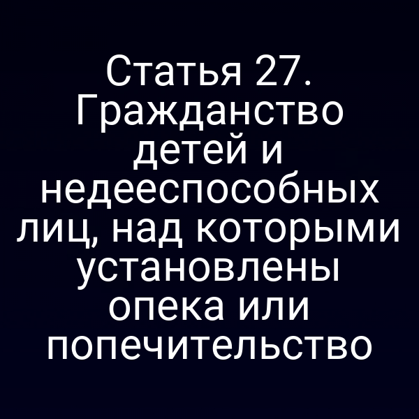 Статья 27. Гражданство детей и недееспособных лиц, над которыми установлены опека или попечительство