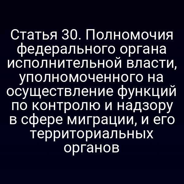 Статья 30. Полномочия федерального органа исполнительной власти, уполномоченного на осуществление функций по контролю и надзору в сфере миграции, и его территориальных органов