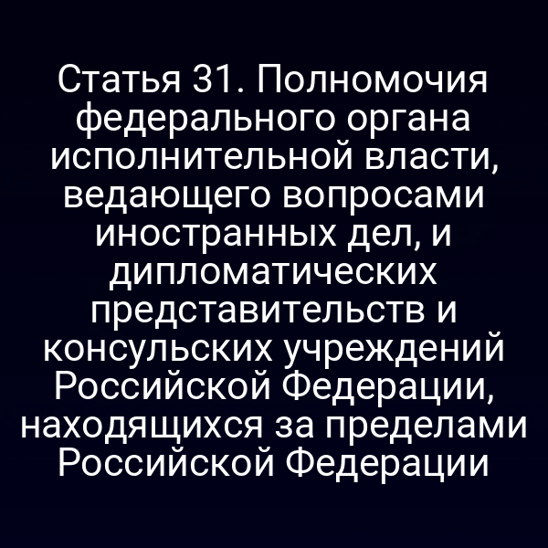 Статья 31. Полномочия федерального органа исполнительной власти, ведающего вопросами иностранных дел, и дипломатических представительств и консульских учреждений Российской Федерации, находящихся за пределами Российской Федерации