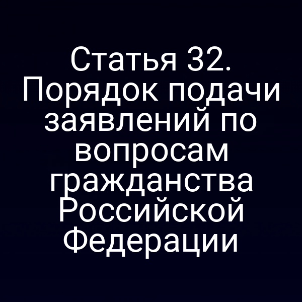 Статья 32. Порядок подачи заявлений по вопросам гражданства Российской Федерации