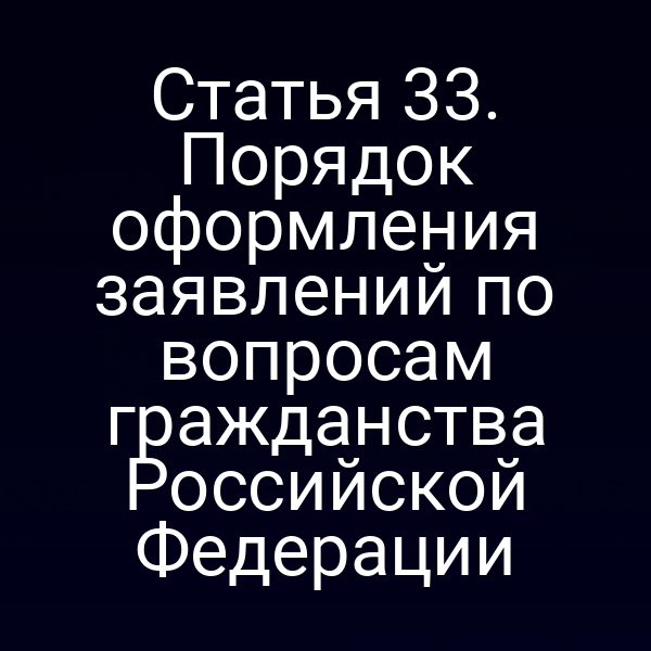 Статья 33. Порядок оформления заявлений по вопросам гражданства Российской Федерации
