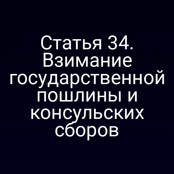 Статья 34. Взимание государственной пошлины и консульских сборов