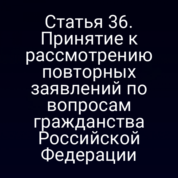 Статья 36. Принятие к рассмотрению повторных заявлений по вопросам гражданства Российской Федерации