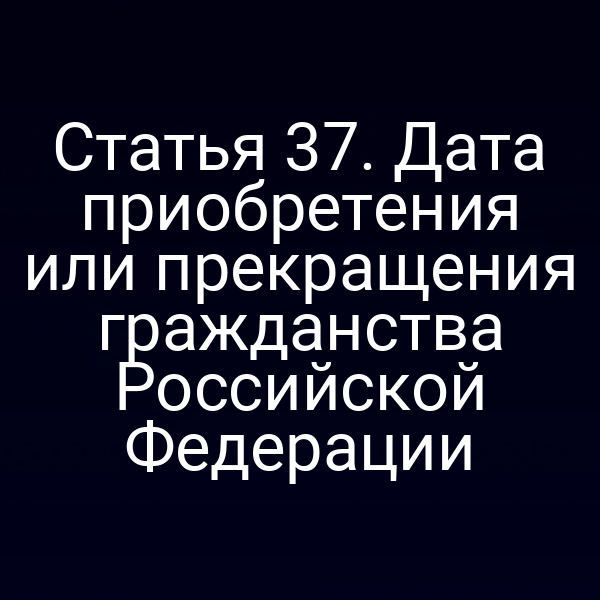 Статья 37. Дата приобретения или прекращения гражданства Российской Федерации