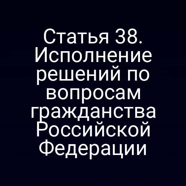 Статья 38. Исполнение решений по вопросам гражданства Российской Федерации