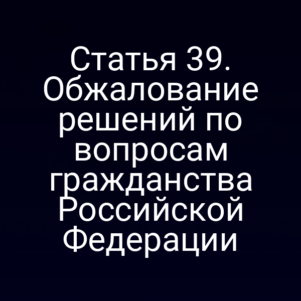 Статья 39. Обжалование решений по вопросам гражданства Российской Федерации